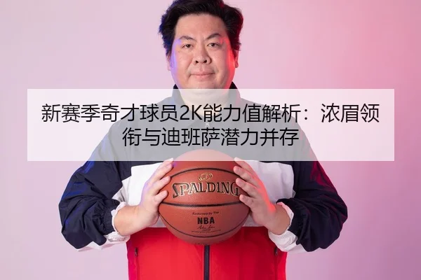 新赛季奇才球员2K能力值解析：浓眉领衔与迪班萨潜力并存