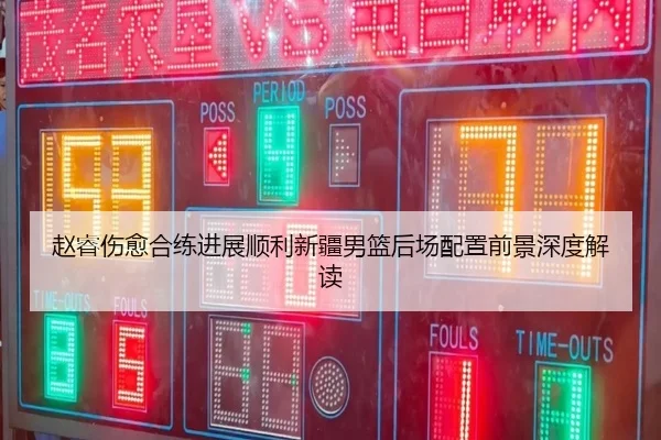赵睿伤愈合练进展顺利新疆男篮后场配置前景深度解读